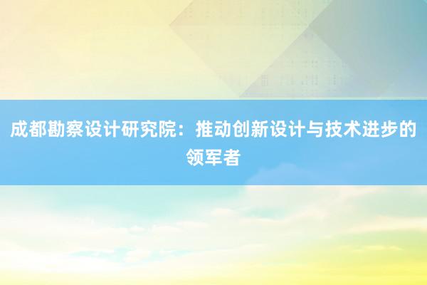 成都勘察设计研究院：推动创新设计与技术进步的领军者